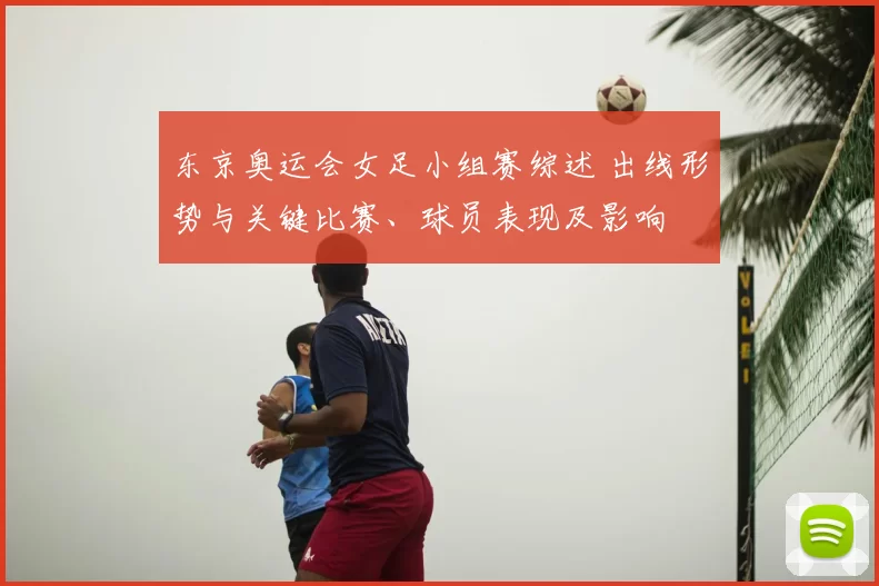 东京奥运会女足小组赛综述 出线形势与关键比赛、球员表现及影响