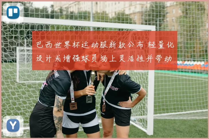 巴西世界杯运动服新款公布 轻量化设计或增强球员场上灵活性并带动销量