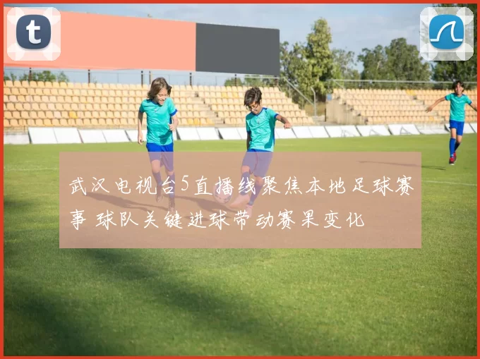 武汉电视台5直播线聚焦本地足球赛事 球队关键进球带动赛果变化