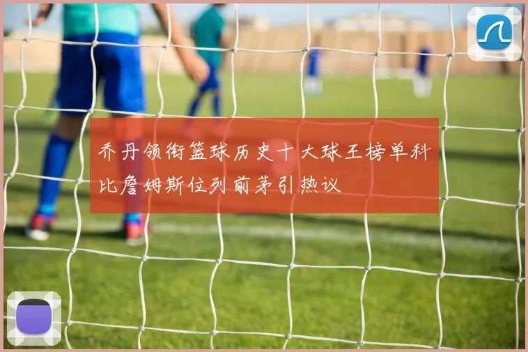 乔丹领衔篮球历史十大球王榜单科比詹姆斯位列前茅引热议