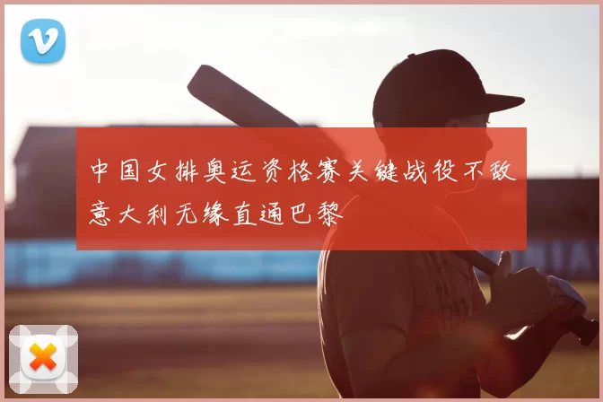 中国女排奥运资格赛关键战役不敌意大利无缘直通巴黎