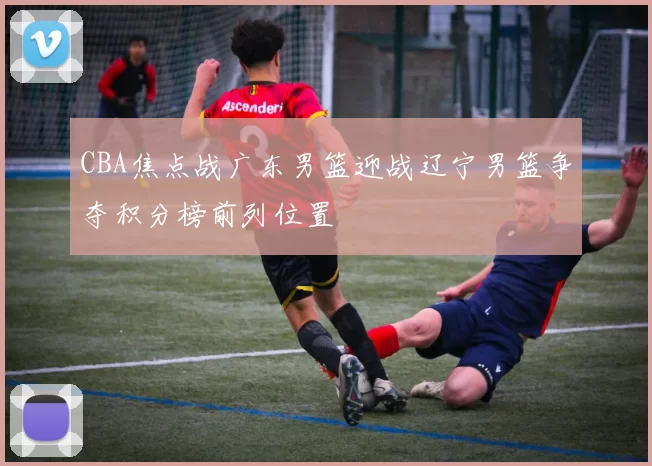 CBA焦点战广东男篮迎战辽宁男篮争夺积分榜前列位置