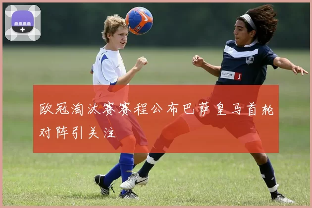 欧冠淘汰赛赛程公布巴萨皇马首轮对阵引关注