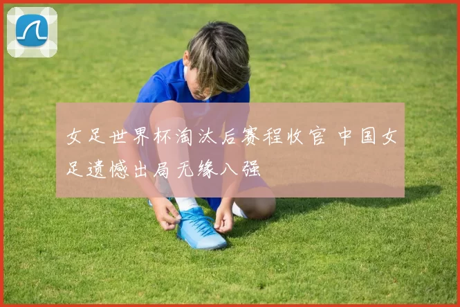 女足世界杯淘汰后赛程收官 中国女足遗憾出局无缘八强