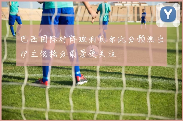 巴西国际对阵玻利瓦尔比分预测出炉主场抢分前景受关注