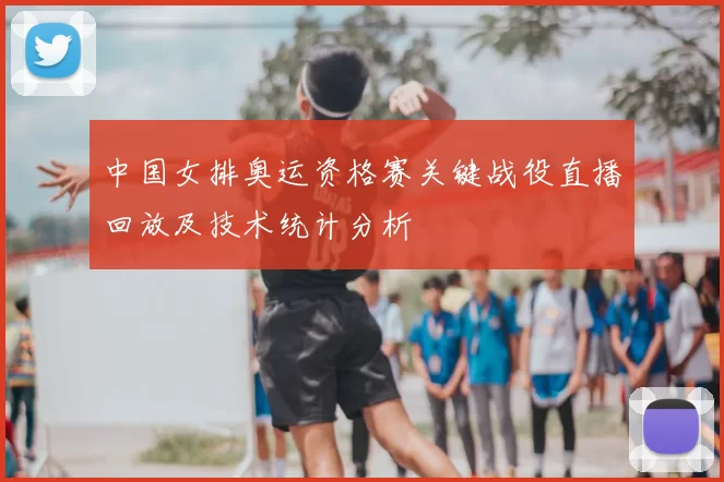 中国女排奥运资格赛关键战役直播回放及技术统计分析