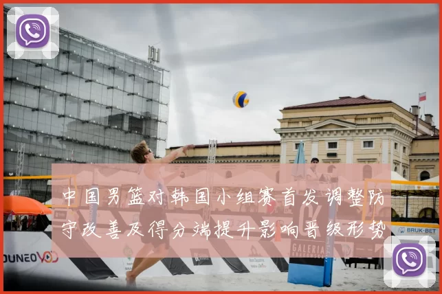 中国男篮对韩国小组赛首发调整防守改善及得分端提升影响晋级形势