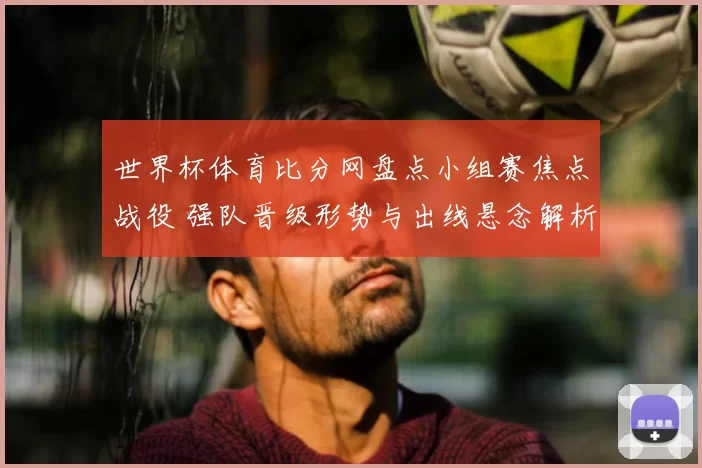 世界杯体育比分网盘点小组赛焦点战役 强队晋级形势与出线悬念解析