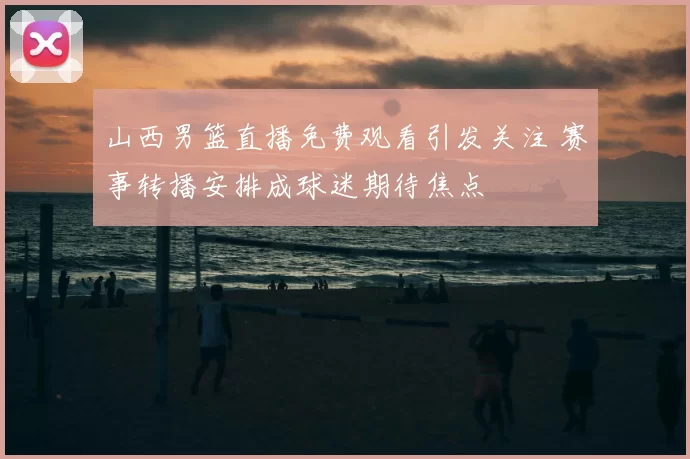 山西男篮直播免费观看引发关注 赛事转播安排成球迷期待焦点