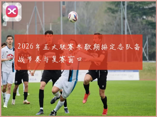 2026年五大联赛冬歇期排定各队备战节奏与复赛窗口