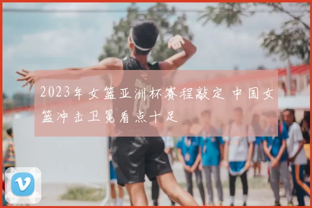 2023年女篮亚洲杯赛程敲定 中国女篮冲击卫冕看点十足