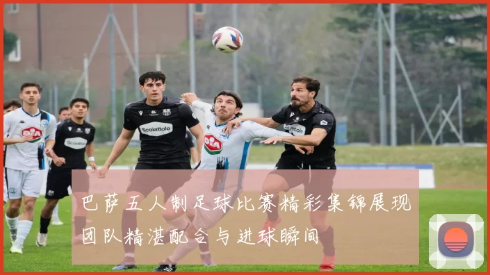 巴萨五人制足球比赛精彩集锦展现团队精湛配合与进球瞬间
