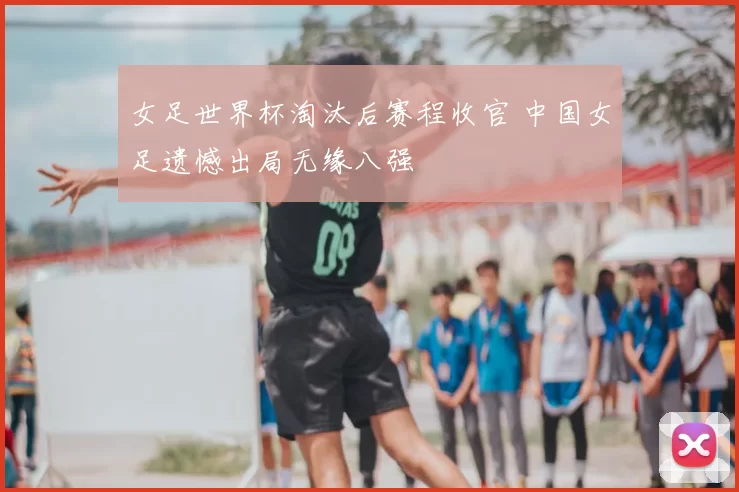 女足世界杯淘汰后赛程收官 中国女足遗憾出局无缘八强