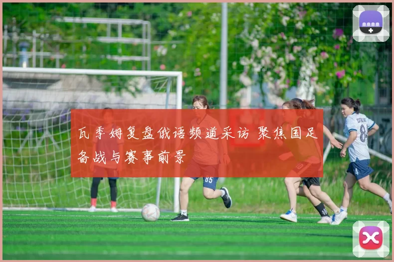 瓦季姆复盘俄语频道采访 聚焦国足备战与赛事前景