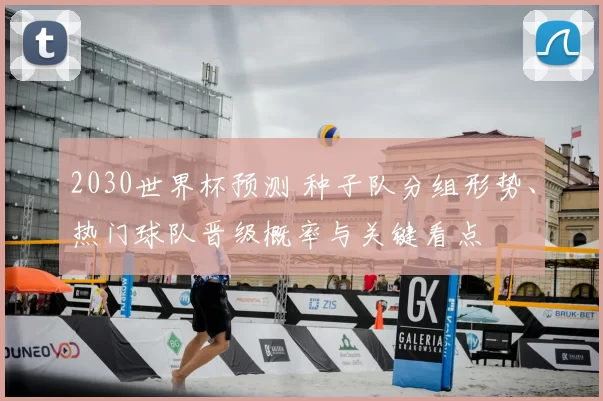 2030世界杯预测 种子队分组形势、热门球队晋级概率与关键看点