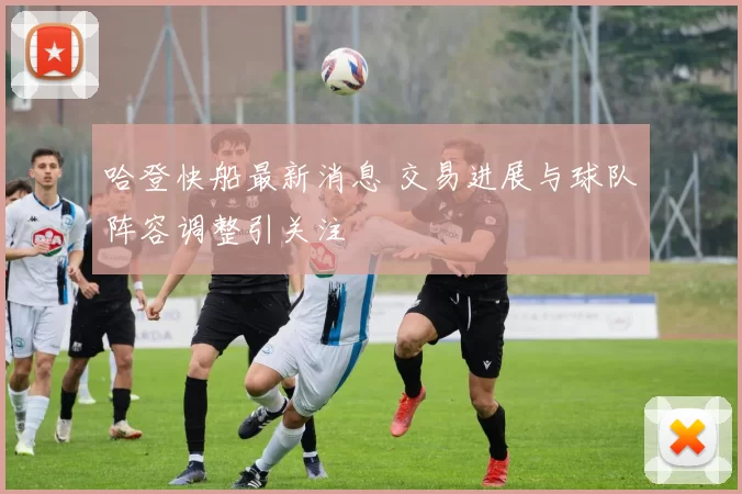 哈登快船最新消息 交易进展与球队阵容调整引关注