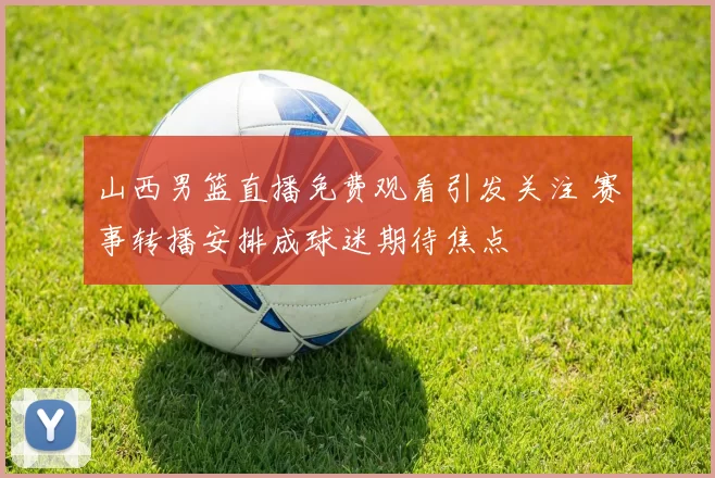 山西男篮直播免费观看引发关注 赛事转播安排成球迷期待焦点