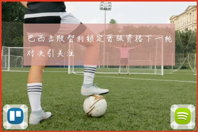 巴西击败智利锁定晋级资格下一轮对决引关注
