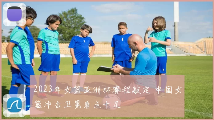 2023年女篮亚洲杯赛程敲定 中国女篮冲击卫冕看点十足