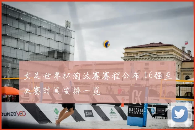 女足世界杯淘汰赛赛程公布 16强至决赛时间安排一览