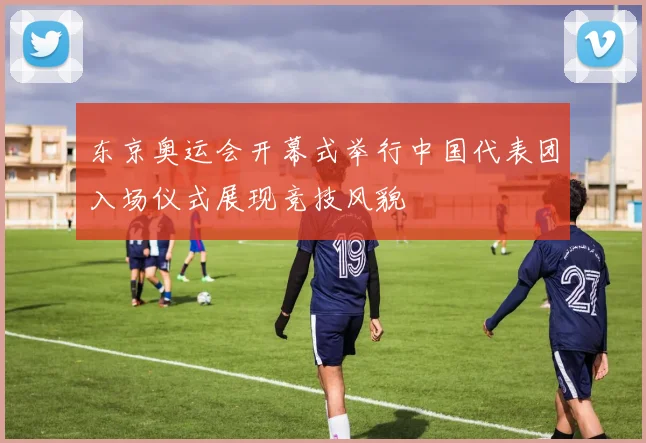 东京奥运会开幕式举行中国代表团入场仪式展现竞技风貌