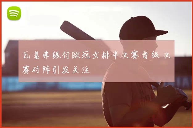 瓦基弗银行欧冠女排半决赛晋级 决赛对阵引发关注