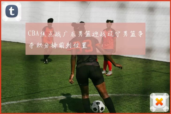 CBA焦点战广东男篮迎战辽宁男篮争夺积分榜前列位置