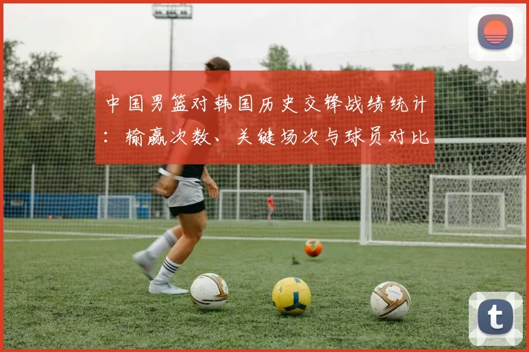 中国男篮对韩国历史交锋战绩统计：输赢次数、关键场次与球员对比