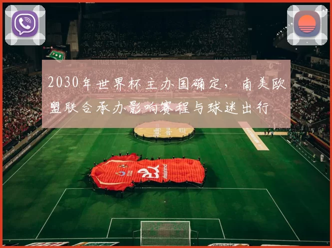 2030年世界杯主办国确定,南美欧盟联合承办影响赛程与球迷出行
