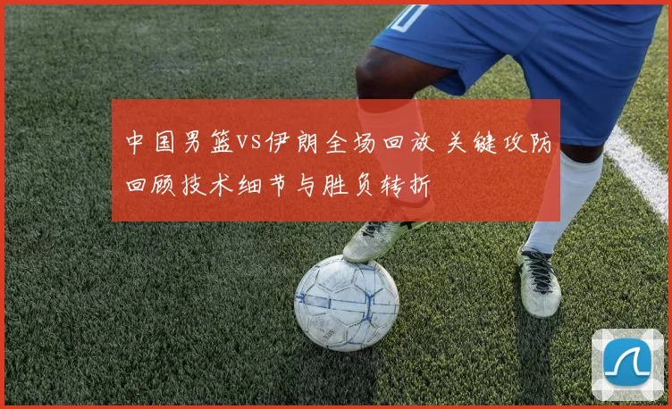 中国男篮vs伊朗全场回放 关键攻防回顾技术细节与胜负转折