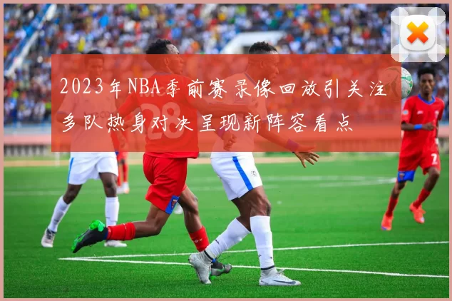2023年NBA季前赛录像回放引关注 多队热身对决呈现新阵容看点