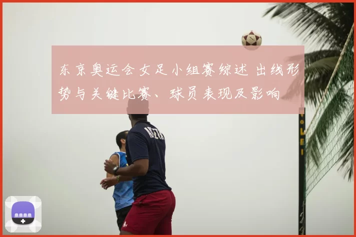 东京奥运会女足小组赛综述 出线形势与关键比赛、球员表现及影响