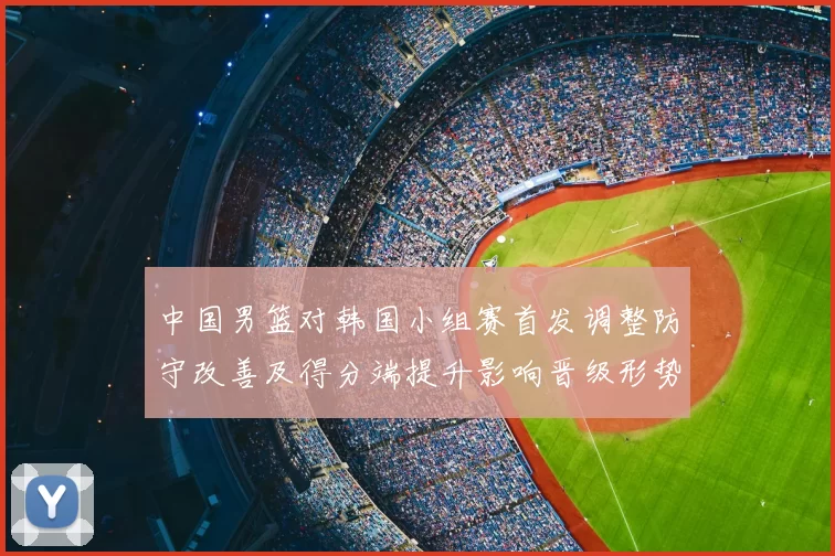 中国男篮对韩国小组赛首发调整防守改善及得分端提升影响晋级形势
