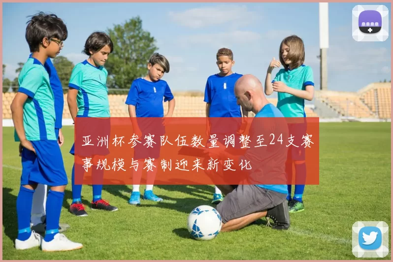 亚洲杯参赛队伍数量调整至24支赛事规模与赛制迎来新变化