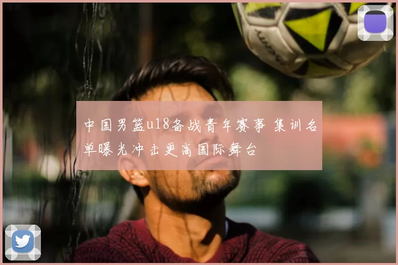 中国男篮u18备战青年赛事 集训名单曝光冲击更高国际舞台