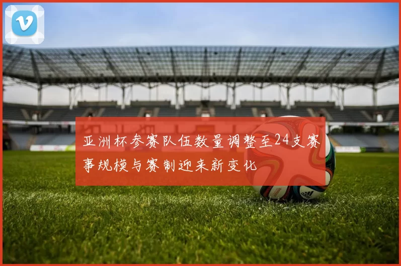 亚洲杯参赛队伍数量调整至24支赛事规模与赛制迎来新变化