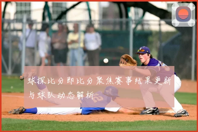 球探比分即比分聚焦赛事结果更新与球队动态解析