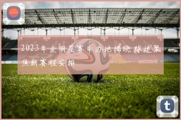 2023年全明星赛举办地揭晓 球迷聚焦新赛程安排
