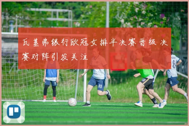 瓦基弗银行欧冠女排半决赛晋级 决赛对阵引发关注
