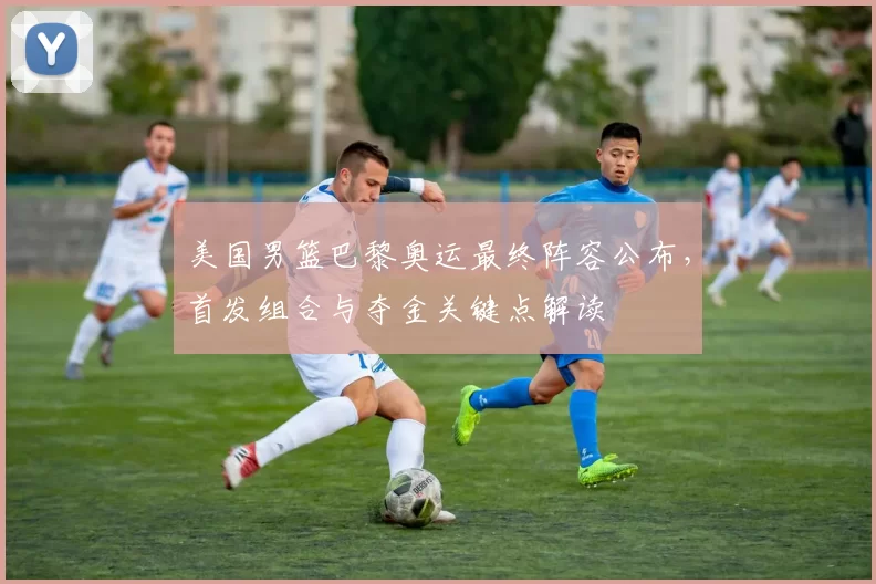 美国男篮巴黎奥运最终阵容公布,首发组合与夺金关键点解读