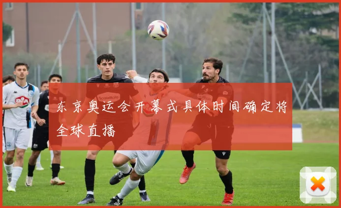 东京奥运会开幕式具体时间确定将全球直播