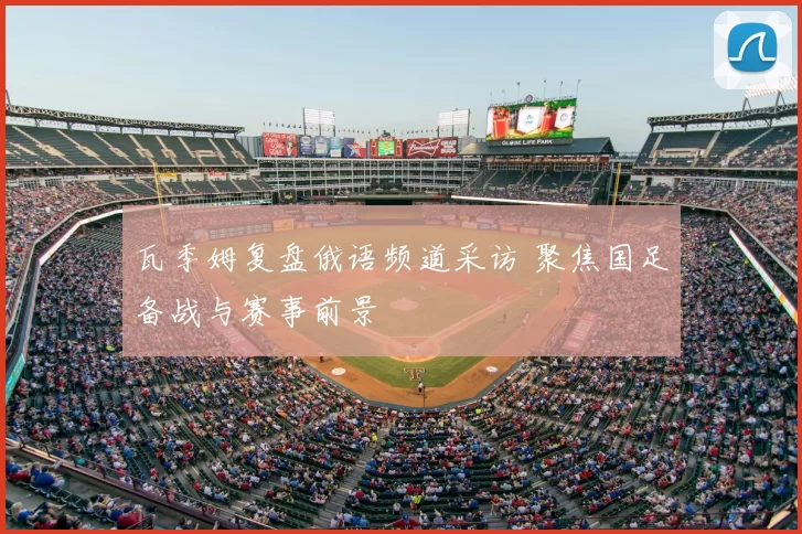 瓦季姆复盘俄语频道采访 聚焦国足备战与赛事前景