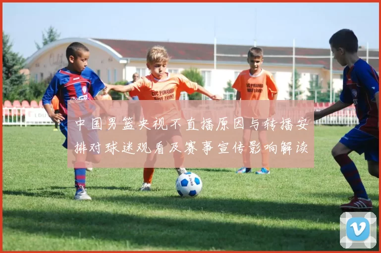 中国男篮央视不直播原因与转播安排对球迷观看及赛事宣传影响解读