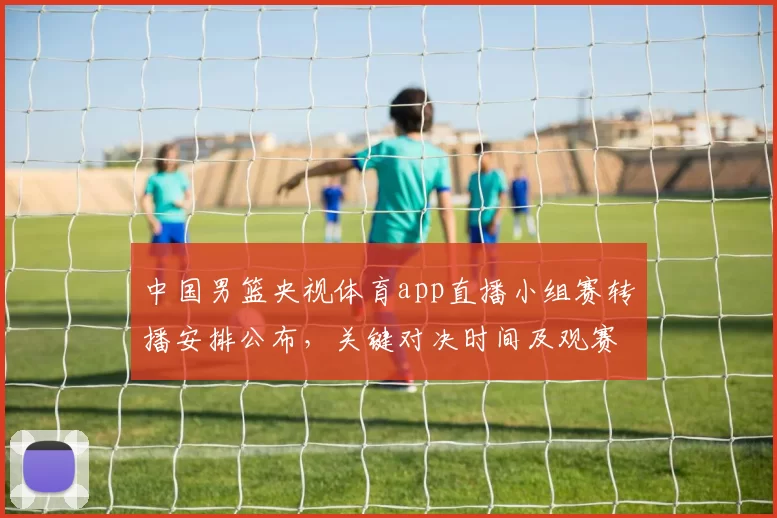 中国男篮央视体育app直播小组赛转播安排公布，关键对决时间及观赛提示