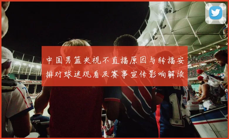 中国男篮央视不直播原因与转播安排对球迷观看及赛事宣传影响解读