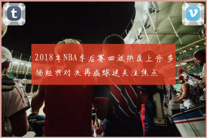 2018年NBA季后赛回放热度上升 多场经典对决再成球迷关注焦点
