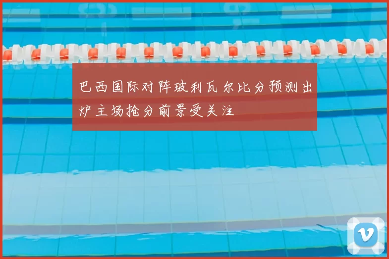 巴西国际对阵玻利瓦尔比分预测出炉主场抢分前景受关注
