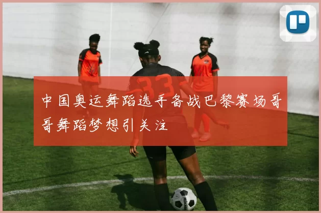 中国奥运舞蹈选手备战巴黎赛场哥哥舞蹈梦想引关注