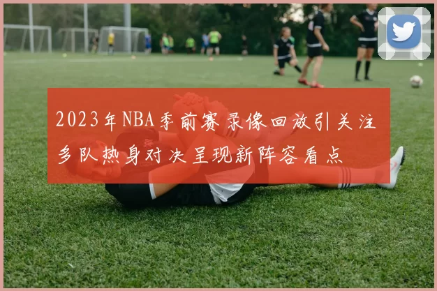 2023年NBA季前赛录像回放引关注 多队热身对决呈现新阵容看点