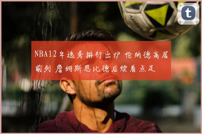 NBA12年选秀排行出炉 伦纳德高居前列 詹姆斯恩比德后续看点足